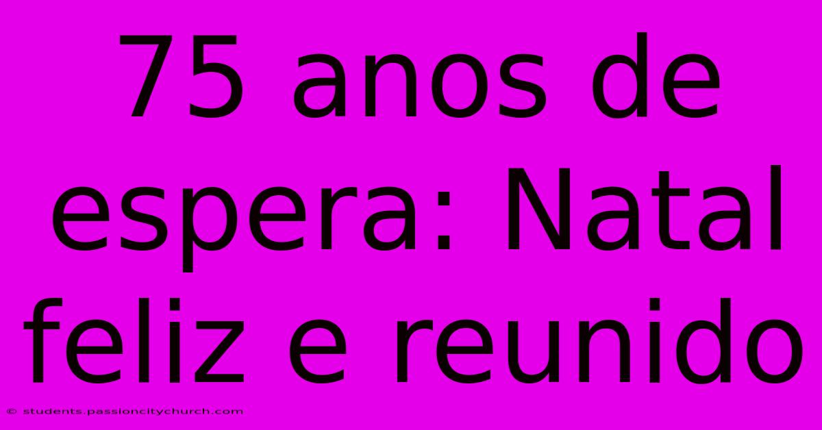 75 Anos De Espera: Natal Feliz E Reunido