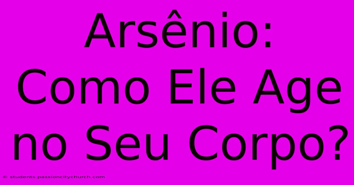 Arsênio: Como Ele Age No Seu Corpo?