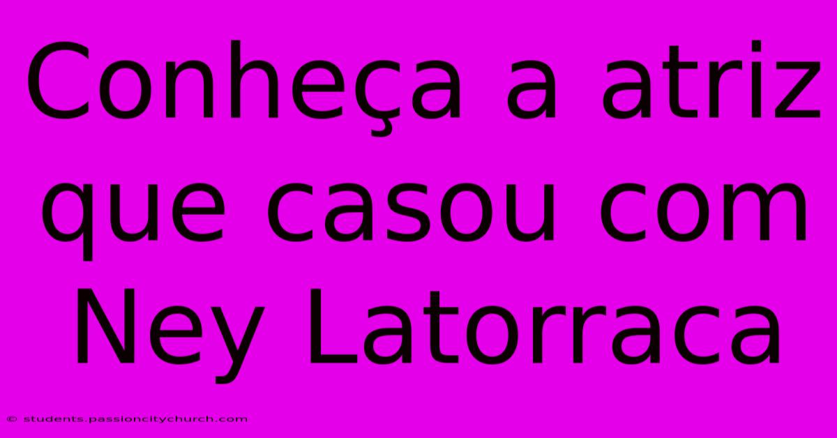 Conheça A Atriz Que Casou Com Ney Latorraca