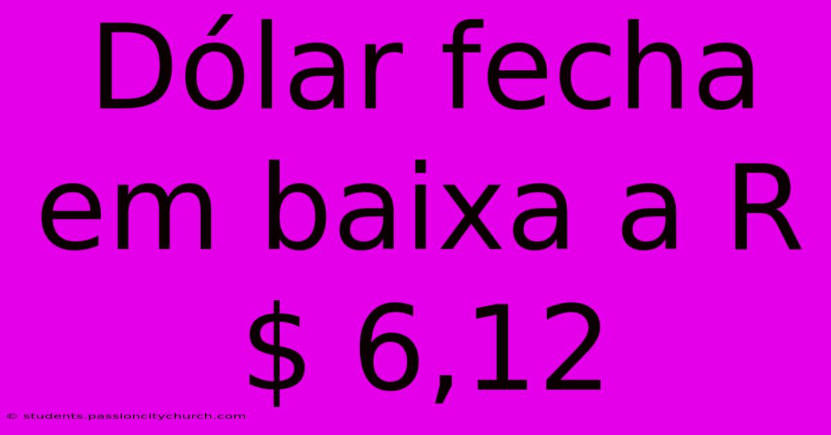 Dólar Fecha Em Baixa A R$ 6,12