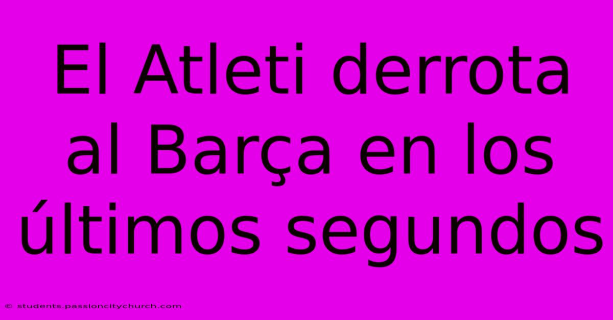 El Atleti Derrota Al Barça En Los Últimos Segundos