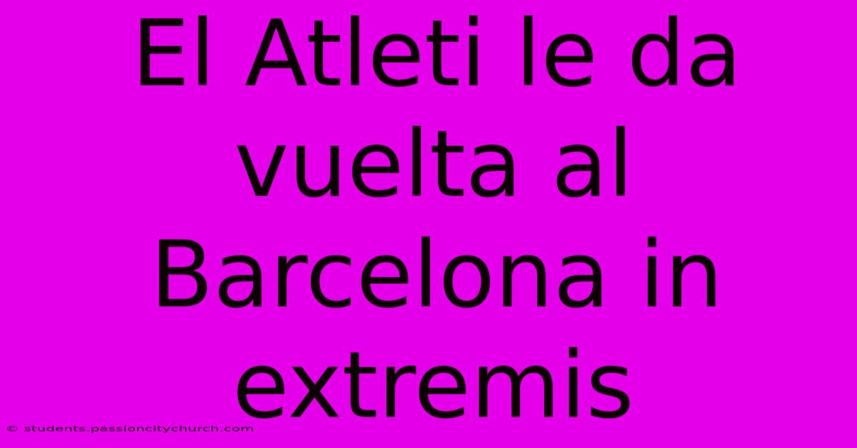 El Atleti Le Da Vuelta Al Barcelona In Extremis