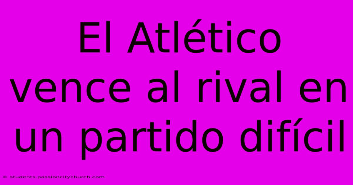 El Atlético Vence Al Rival En Un Partido Difícil