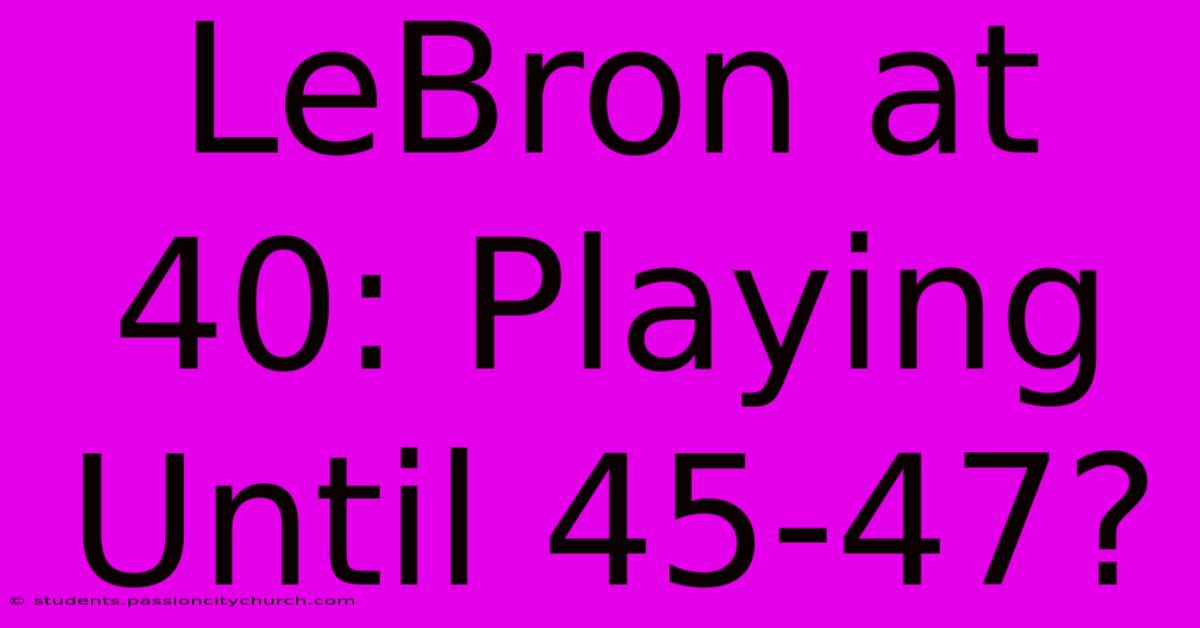 LeBron At 40: Playing Until 45-47?