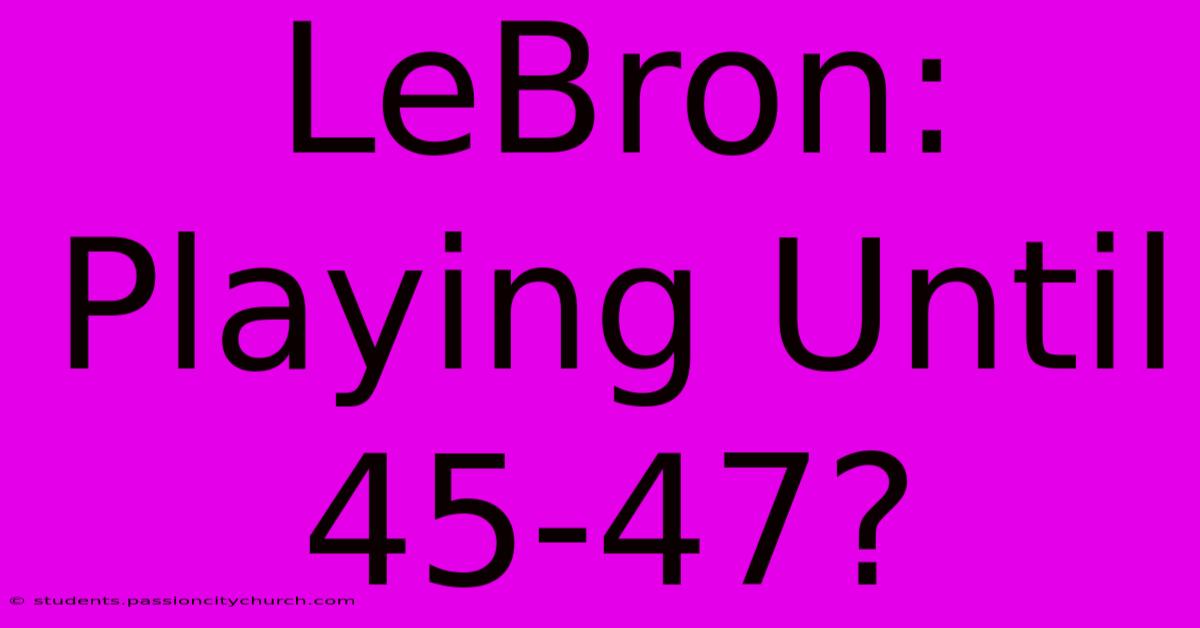 LeBron:  Playing Until 45-47?