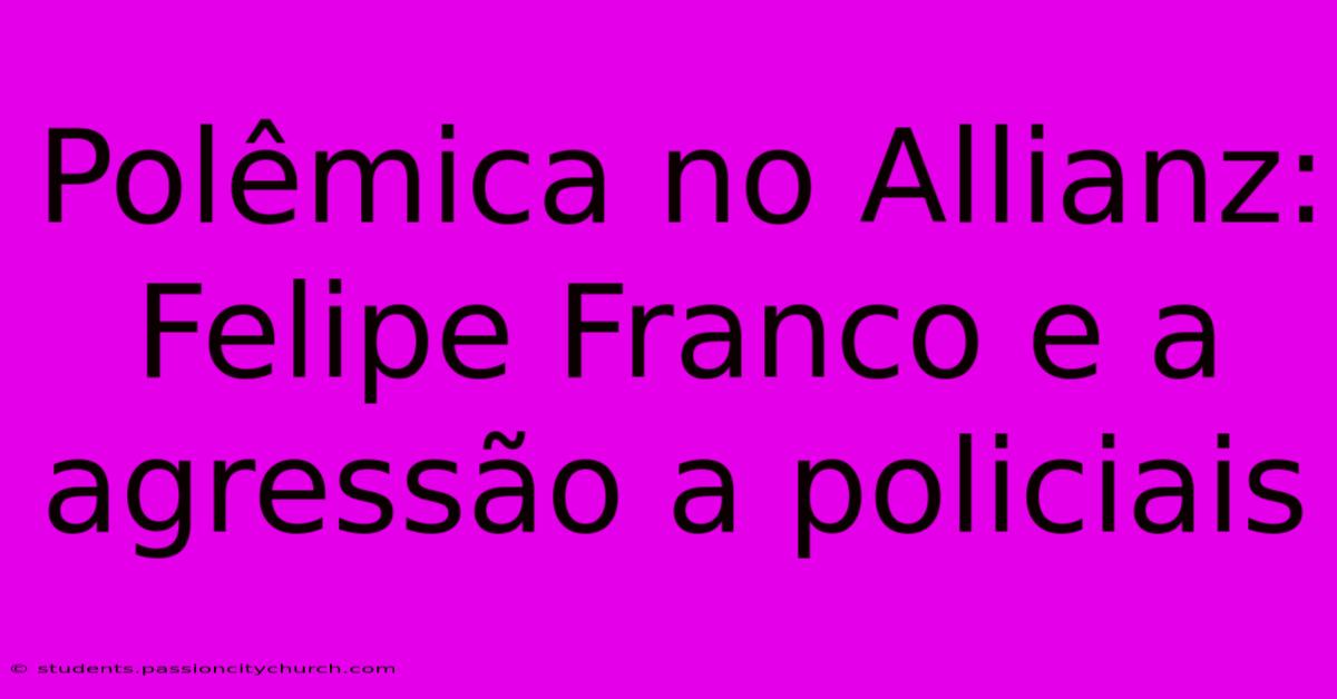 Polêmica No Allianz: Felipe Franco E A Agressão A Policiais