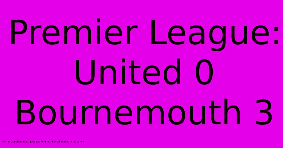 Premier League: United 0 Bournemouth 3