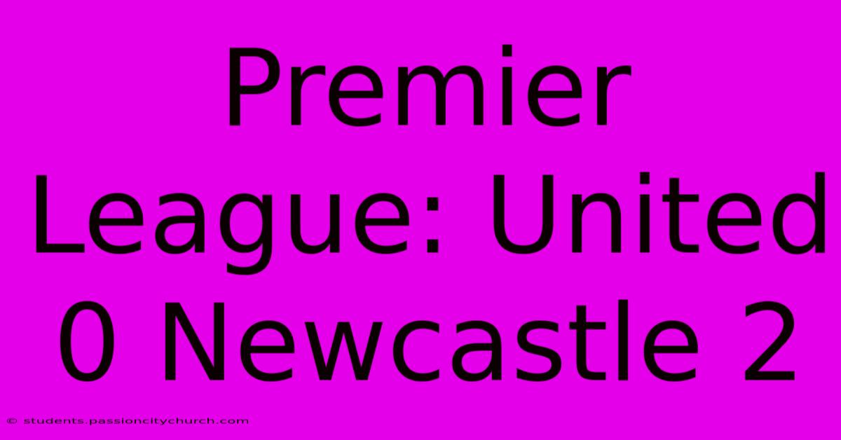 Premier League: United 0 Newcastle 2